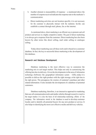 Notes
244
b. Another element is measurability of response – a mentioned above the
number of coupons received indicates the response rate to the marketer’s
communication.
c. Direct marketing activities are not location specific; it is not necessary
for the customer to physically interact with the marketer; he/she can
establish a contact through mail, phone, fax or the internet.
As mentioned above, direct marketing is an efficient way to promote and sell
products and services in a highly competitive market. The goal of direct marketing
is to always get a response from the customer. Direct marketing has also been
known by other terms like direct selling, mail order selling or catalogue
selling.
Today direct marketing uses all these tools and is based on a customer
database. In fact, the key to successful direct marketing is the development of
this database.
Research and Database Development
Database marketing is the most effective way to customize the
marketing mix to suit target market. This helps not only in customizing the
offering but also its delivery. Given the developments in the area of information
technology (Softwares like geographical information system – GIS), today it is
possible to deliver the right product with the right message, at the right time to
the right person. This presupposes the creation of customer’s purchase and other
related information. It also includes the development of a database of potential
customers.
Database marketing, therefore, is an interactive approach to marketing
that uses all communication tools and media vehicles through research to reach to
the target market. It is also the basis of all relationship marketing efforts of the
company. The information stored in the database is used to develop customer
loyalty and to identify all potential buyers for any new product or service. It
also helps in identifying the most cost effective media and delivery vehicles.
 