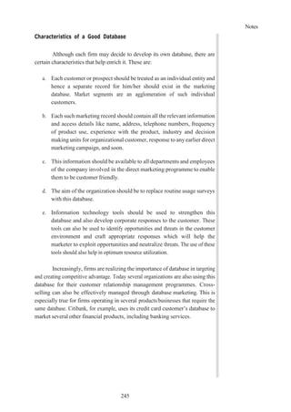 Notes
245
Characteristics of a Good Database
Although each firm may decide to develop its own database, there are
certain characteristics that help enrich it. These are:
a. Each customer or prospect should be treated as an individual entityand
hence a separate record for him/her should exist in the marketing
database. Market segments are an agglomeration of such individual
customers.
b. Each such marketing record should contain all the relevant information
and access details like name, address, telephone numbers, frequency
of product use, experience with the product, industry and decision
making units for organizational customer, response to any earlier direct
marketing campaign, and soon.
c. This information should be available to all departments and employees
of the company involved in the direct marketing programme to enable
them to be customer friendly.
d. The aim of the organization should be to replace routine usage surveys
with this database.
e. Information technology tools should be used to strengthen this
database and also develop corporate responses to the customer. These
tools can also be used to identify opportunities and threats in the customer
environment and craft appropriate responses which will help the
marketer to exploit opportunities and neutralize threats. The use of these
tools should also help in optimum resource utilization.
Increasingly, firms are realizing the importance of database in targeting
and creating competitive advantage. Today several organizations are also using this
database for their customer relationship management programmes. Cross-
selling can also be effectively managed through database marketing. This is
especially true for firms operating in several products/businesses that require the
same database. Citibank, for example, uses its credit card customer’s database to
market several other financial products, including banking services.
 