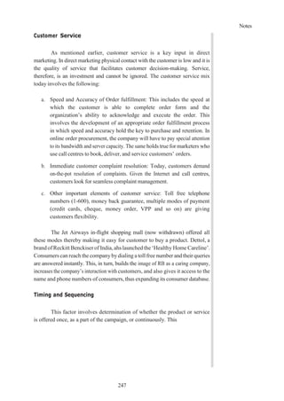 Notes
247
Customer Service
As mentioned earlier, customer service is a key input in direct
marketing. In direct marketing physical contact with the customer is low and it is
the quality of service that facilitates customer decision-making. Service,
therefore, is an investment and cannot be ignored. The customer service mix
today involves the following:
a. Speed and Accuracy of Order fulfillment: This includes the speed at
which the customer is able to complete order form and the
organization’s ability to acknowledge and execute the order. This
involves the development of an appropriate order fulfillment process
in which speed and accuracy hold the key to purchase and retention. In
online order procurement, the company will have to pay special attention
to its bandwidth and server capacity. The same holds true for marketers who
use call centres to book, deliver, and service customers’ orders.
b. Immediate customer complaint resolution: Today, customers demand
on-the-pot resolution of complaints. Given the Internet and call centres,
customers look for seamless complaint management.
c. Other important elements of customer service: Toll free telephone
numbers (1-600), money back guarantee, multiple modes of payment
(credit cards, cheque, money order, VPP and so on) are giving
customers flexibility.
The Jet Airways in-flight shopping mall (now withdrawn) offered all
these modes thereby making it easy for customer to buy a product. Dettol, a
brand ofReckitt Benckiser of India,ahs launched the‘Healthy Home Careline’.
Consumers can reach the companybydialing a toll free number and theirqueries
are answered instantly. This, in turn, builds the image of RB as a caring company,
increases the company’s interaction with customers, and also gives it access to the
name and phone numbers of consumers, thus expanding its consumer database.
Timing and Sequencing
This factor involves determination of whether the product or service
is offered once, as a part of the campaign, or continuously. This
 