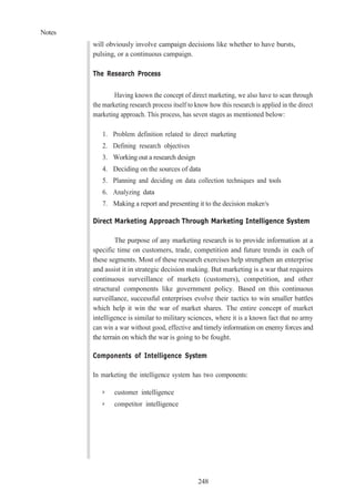 Notes
248
will obviously involve campaign decisions like whether to have bursts,
pulsing, or a continuous campaign.
The Research Process
Having known the concept of direct marketing, we also have to scan through
the marketing research process itself to know how this research is applied in the direct
marketing approach. This process, has seven stages as mentioned below:
1. Problem definition related to direct marketing
2. Defining research objectives
3. Working out a research design
4. Deciding on the sources of data
5. Planning and deciding on data collection techniques and tools
6. Analyzing data
7. Making a report and presenting it to the decision maker/s
Direct Marketing Approach Through Marketing Intelligence System
The purpose of any marketing research is to provide information at a
specific time on customers, trade, competition and future trends in each of
these segments. Most of these research exercises help strengthen an enterprise
and assist it in strategic decision making. But marketing is a war that requires
continuous surveillance of markets (customers), competition, and other
structural components like government policy. Based on this continuous
surveillance, successful enterprises evolve their tactics to win smaller battles
which help it win the war of market shares. The entire concept of market
intelligence is similar to military sciences, where it is a known fact that no army
can win a war without good, effective and timely information on enemy forces and
the terrain on which the war is going to be fought.
Components of Intelligence System
In marketing the intelligence system has two components:
➢ customer intelligence
➢ competitor intelligence
 