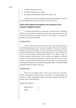 Notes
250
c. personally interviewed, using a
d. specified attitudinal scale, to obtain
e. the response information provided by the attitude scale
In other words, consumer attitudes towards a brand, product, or service
may be understood as numerical ratings on a like-dislike scale.
Scales used to Measure the Attitude of the Customers in the
Customer Intelligence System
To measure the attitudes of a consumer, a researcher has to understand
different scales, situations in which they may be used, or the analytical tools that
can be used to analyze the responses. Scales are of four types: (a) nominal, (b)
ordinal, (c) interval, and (d) ratio.
Nominal Scales
These are the least restrictive of all the scales. Here numbers are used
for identification purposes only. A typical example of this scale is telephone
numbers allotted to subscribers. An other illustration is classification of retail
outlets“carryingbrandX”andthose“notcarrying brand X”. These scales permit
only the most elementary mathematical analysis. For example, mode is a
common statistical tool used here. Let us consider the example of different
brands of toilet soaps being marketed in a given area. On the basis of the
number of shops keeping different brands of toilet soaps, we can find out the
most popular brand of soap in a particular geographical area, or the brand sold by
maximum number of shops in that area.
Ordinal Scales
These are the ranking scales. These scales require the customer’s
ability to distinguish between elements according to a single attribute and
direction. Consider, for example, a person who may be asked to rank different
brands of cars on fuel efficiency.
Suppose the response is:
Maruti 800 CC - 1
Indica - 2
 