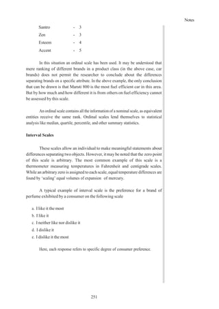Notes
251
Santro - 3
Zen - 3
Esteem - 4
Accent - 5
In this situation an ordinal scale has been used. It may be understood that
mere ranking of different brands in a product class (in the above case, car
brands) does not permit the researcher to conclude about the differences
separating brands on a specific attribute. In the above example, the only conclusion
that can be drawn is that Maruti 800 is the most fuel efficient car in this area.
But by how much and how different it is from others on fuel efficiency cannot
be assessed by this scale.
An ordinal scale contains all the information of a nominal scale, as equivalent
entities receive the same rank. Ordinal scales lend themselves to statistical
analysis like median, quartile, percentile, and other summary statistics.
Interval Scales
These scales allow an individual to make meaningful statements about
differences separating two objects. However, it may be noted that the zero point
of this scale is arbitrary. The most common example of this scale is a
thermometer measuring temperatures in Fahrenheit and centigrade scales.
While an arbitraryzero is assigned to each scale, equal temperature differences are
found by ‘scaling’ equal volumes of expansion of mercury.
A typical example of interval scale is the preference for a brand of
perfume exhibited by a consumer on the following scale
a. I like it the most
b. I like it
c. I neither like nor dislike it
d. I dislike it
e. I dislike it the most
Here, each response refers to specific degree of consumer preference.
 