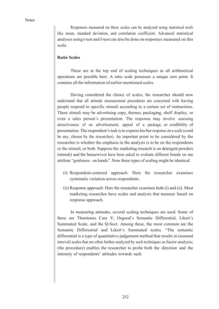 Notes
252
Responses measured on these scales can be analyzed using statistical tools
like mean, standard deviation, and correlation coefficient. Advanced statistical
analyses using t-test and f-test can also be done on responses measured on this
scale.
Ratio Scales
These are at the top end of scaling techniques as all arithmetical
operations are possible here. A ratio scale possesses a unique zero point. It
contains all the information of earlier-mentioned scales.
Having considered the choice of scales, the researcher should now
understand that all attitude measurement procedures are concerned with having
people respond to specific stimuli according to a certain set of instructions.
These stimuli may be advertising copy, themes, packaging, shelf display, or
even a sales person’s presentation. The response may involve assessing
attractiveness of an advertisement, appeal of a package, or credibility of
presentation. The respondent’s task is to express his/her response on a scale (could
be any, chosen by the researcher). An important point to be considered by the
researcher is whether the emphasis in the analysis is to be on the respondents
or the stimuli, or both. Suppose the marketing research is on detergent powders
(stimuli) and the housewives have been asked to evaluate different brands on one
attribute “gentleness on hands”. Now three types of scaling might be identical.
(i) Respondent-centered approach: Here the researcher examines
systematic variation across respondents.
(ii) Response approach: Here the researcher examines both (i) and (ii). Most
marketing researches have scales and analysis that measure based on
response approach.
In measuring attitudes, several scaling techniques are used. Some of
these are Thurstones Case V, Osgood’s Semantic Differential, Likert’s
Summated Scale, and the Q-Soct. Among these, the most common are the
Semantic Differential and Likert’s Summated scales. “The semantic
differential is a type of quantitative judgement method that results in (assumed
interval) scales that are often further analyzed by such techniques as factor analysis;
(the procedure) enables the researcher to probe both the direction and the
intensity of respondents’ attitudes towards such
 