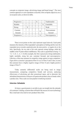 Notes
253
concepts as corporate image, advertising image and brand image”. The most
common approach is to ask respondents to describe a firm on bipolar adjectives on a
seven point scale, as shown in table.
Progressive — — — — X — — Traditionalist
Reliable — — — — — — X Unreliable
Strong — X — — — — — Weak
Customer
focused
— — — — — X —
Non-customer
focused
Responsive — — — — — X — Non-responsive
These seven points on the scale represent equal intervals. Each point
measures the intensity of the respondent’s perception or feeling and the more the
respondent moves towards a particular pole, the more positive or negative he or she
feels. Specifically, the two ends of the scale represent strong feelings, while the
middle or the 4th
point reflects indifference. The scale is quantified as being +3,
+2, +1, 0, -1, -2, -3. In this example, the firm is perceived as being traditionalist,
highly unreliable, strong but non- customer focused, and non-responsive.
Likewise, a firm may measure its competitive image against its major competitors.
Figure shows a customer’s perception of firm X vis-à-vis firms Y and Z. Here, we note
that customers have a highly negative image of firm X and a highly positive
image of firm Y.
Today semantic differential scales are being used in image
measurement, comparing competitive brands and services, analyzing
effectiveness of advertising and other promotional inputs, and to determine the
attitudinal characteristics of buyers of a particular product class or brands within
a product class. These scales are most popular in marketing research.
Interview Schedule
At times a questionnaire is not able to give an insight into the rationale
ofacustomer’s feeling, orfactors that will lead tothesuccess of anewtechnology
like e-mail and voice-mail or new products that a firm
 