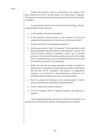 Notes
256
Further, there must be a flow in a questionnaire. For example, “How
many children do you have?” and then asking “your marital status” is improper.
The question on marital status should logically precede the one of the number
of children.
A questionnaire should be pre-tested before final printing. The pre-
testing should be for the following:
a. Are the questions clear to the respondents?
b. Is the researcher getting answers to the questions? Or does the
respondent understand questions in the same way as the researcher does?
c. Are there any terms or words requiring explanation?
d. Arethereanysensitive “spots”or“questions” which respondents would
feeluncomfortablewith andwouldnot wantto respondto? Typically, these
could be questions relating to respondent’s income, age, or personal
particulars. To avoid such drawbacks, put these questions with multiple
choices in different ranges. Also, with regard to income, it is best to ask
annual family income as it is less threatening.
e. What is the time that an average respondent is taking to complete the
questionnaire? It is important to remember long questionnaires leadtofatigue
and also puts off the respondent. Non-response or inappropriate
response is very common in a long questionnaire. So the key is in
avoiding respondent fatigue by having a short questionnaire.
f. Does the customer feel interested in the research project? Is his/her
interest sustained while responding to the questionnaire?
g. Is there a logical flow among the questions?
h. Are the investigators able to explain the purpose and questions, if
required?
Thus through questionnaires the data are collected and analysed with
the help of the statistical tools and then the interpretations are reported.
 
