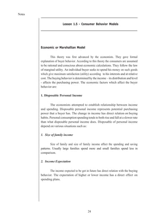 Notes
24
Lesson 1.5 - Consumer Behavior Models
Economic or Marshallian Model
This theory was first advanced by the economists. They gave formal
explanation of buyer behavior. According to this theory the consumers are assumed
to be rational and conscious about economic calculations. They follow the law
of marginal utility. An individual buyer seeks to spend his money on such goods
which give maximum satisfaction (utility) according to his interests and at relative
cost. The buying behavior is determined by the income – its distribution and level
- affects the purchasing power. The economic factors which affect the buyer
behavior are:
1. Disposable Personal Income
The economists attempted to establish relationship between income
and spending. Disposable personal income represents potential purchasing
power that a buyer has. The change in income has direct relation on buying
habits. Personal consumption spendingtends to both rise and fall at a slower rate
than what disposable personal income does. Disposable of personal income
depend on various situations such as:
1. Size of family income
Size of family and size of family income affect the spending and saving
patterns. Usually large families spend more and small families spend less in
comparison.
2. Income Expectation
The income expected to be got in future has direct relation with the buying
behavior. The expectation of higher or lower income has a direct effect on
spending plans.
 