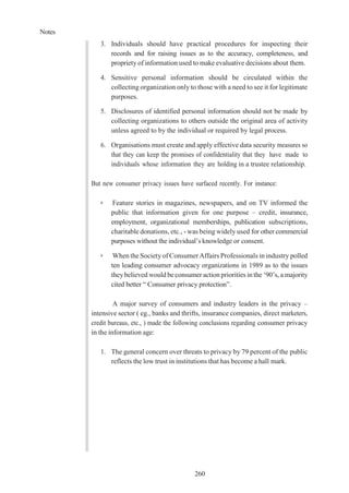 Notes
260
3. Individuals should have practical procedures for inspecting their
records and for raising issues as to the accuracy, completeness, and
propriety of information used to make evaluative decisions about them.
4. Sensitive personal information should be circulated within the
collecting organization only to those with a need to see it for legitimate
purposes.
5. Disclosures of identified personal information should not be made by
collecting organizations to others outside the original area of activity
unless agreed to by the individual or required by legal process.
6. Organisations must create and apply effective data security measures so
that they can keep the promises of confidentiality that they have made to
individuals whose information they are holding in a trustee relationship.
But new consumer privacy issues have surfaced recently. For instance:
➢ Feature stories in magazines, newspapers, and on TV informed the
public that information given for one purpose – credit, insurance,
employment, organizational memberships, publication subscriptions,
charitable donations, etc., - was being widely used for other commercial
purposes without the individual’s knowledge or consent.
➢ When the Society of Consumer Affairs Professionals in industry polled
ten leading consumer advocacy organizations in 1989 as to the issues
theybelieved would be consumer action priorities in the ‘90’s, a majority
cited better “ Consumer privacy protection”.
A major survey of consumers and industry leaders in the privacy –
intensive sector ( eg., banks and thrifts, insurance companies, direct marketers,
credit bureaus, etc., ) made the following conclusions regarding consumer privacy
in the information age:
1. The general concern over threats to privacy by 79 percent of the public
reflects the low trust in institutions that has become a hall mark.
 