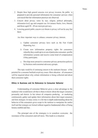 Notes
261
2. Despite these high general concerns over privacy invasion, the public is
prepared to provide personal information for consumer services when
convinced that fair information practices are observed.
3. Concern about privacy varies by race, religion, political philosophy,
information level, age and computer use. For instance blacks, Jews, liberals
and those aged 30 – 49 are most pro-privacy.
4. Lowering general public concern over threats to privacy will not be easy but
there
Are three important ways to enhance consumer privacy interests:
a. Update consumer privacy laws such as the Fair Credit
Reporting Act.
b. Create new information property rights for consumers
wherebytheycould opt in or out of particular consumer- profile
information systems and receive some kind of compensation
if they participate.
c. Develop more proactive consumer privacy protection policies
by business and consumer advocacy groups.
This topic would be of continuing concern to the marketers because of the
potential for a consumer backlash on privacy issues. More education of consumers
will be required about why certain information is being collected and about
their consumer rights.
Ethics in Business and its Relevance to Consumer Behavior
Understanding of consumer Behavior gives a clear advantage to the
marketer who would know all that is there to know about the target consumers
personality and choices. In fact almost all companies producing or marketing
continuously gather and update their information about their target consumers
and form strategies. In many circles it is felt that in depth understanding about the
behavior of the consumers gives scope to the marketer to manipulate the market
itself and that strategies are formed without regard to fundamental ethics of being
honest, truthful and fare.
The principal aim of the strategies is to somehow overcome the
resistance of the consumers and sell more. This leads to a situation
 