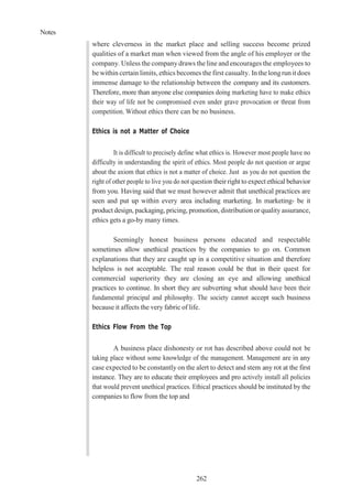 Notes
262
where cleverness in the market place and selling success become prized
qualities of a market man when viewed from the angle of his employer or the
company. Unless the company draws the line and encourages the employees to
be within certain limits, ethics becomes the first casualty. In thelongrunit does
immense damage to the relationship between the company and its customers.
Therefore, more than anyone else companies doing marketing have to make ethics
their way of life not be compromised even under grave provocation or threat from
competition. Without ethics there can be no business.
Ethics is not a Matter of Choice
It is difficult to precisely define what ethics is. However most people have no
difficulty in understanding the spirit of ethics. Most people do not question or argue
about the axiom that ethics is not a matter of choice. Just as you do not question the
right of other people to live you do not question their right to expect ethical behavior
from you. Having said that we must however admit that unethical practices are
seen and put up within every area including marketing. In marketing- be it
product design, packaging, pricing, promotion, distribution or quality assurance,
ethics gets a go-by many times.
Seemingly honest business persons educated and respectable
sometimes allow unethical practices by the companies to go on. Common
explanations that they are caught up in a competitive situation and therefore
helpless is not acceptable. The real reason could be that in their quest for
commercial superiority they are closing an eye and allowing unethical
practices to continue. In short they are subverting what should have been their
fundamental principal and philosophy. The society cannot accept such business
because it affects the very fabric of life.
Ethics Flow From the Top
A business place dishonesty or rot has described above could not be
taking place without some knowledge of the management. Management are in any
case expected to be constantly on the alert to detect and stem any rot at the first
instance. They are to educate their employees and pro actively install all policies
that would prevent unethical practices. Ethical practices should be instituted by the
companies to flow from the top and
 