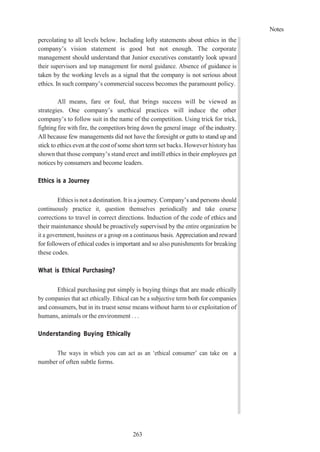 Notes
263
percolating to all levels below. Including lofty statements about ethics in the
company’s vision statement is good but not enough. The corporate
management should understand that Junior executives constantly look upward
their supervisors and top management for moral guidance. Absence of guidance is
taken by the working levels as a signal that the company is not serious about
ethics. In such company’s commercial success becomes the paramount policy.
All means, fare or foul, that brings success will be viewed as
strategies. One company’s unethical practices will induce the other
company’s to follow suit in the name of the competition. Using trick for trick,
fighting fire with fire, the competitors bring down the general image of the industry.
All because few managements did not have the foresight or gutts to stand up and
stick to ethics even at the cost of some short term set backs. However history has
shown that those company’s stand erect and instill ethics in their employees get
notices by consumers and become leaders.
Ethics is a Journey
Ethics is not a destination. It is a journey. Company’s and persons should
continuously practice it, question themselves periodically and take course
corrections to travel in correct directions. Induction of the code of ethics and
their maintenance should be proactively supervised by the entire organization be
it a government, business or a group on a continuous basis. Appreciation and reward
for followers of ethical codes is important and so also punishments for breaking
these codes.
What is Ethical Purchasing?
Ethical purchasing put simply is buying things that are made ethically
by companies that act ethically. Ethical can be a subjective term both for companies
and consumers, but in its truest sense means without harm to or exploitation of
humans, animals or the environment . . .
Understanding Buying Ethically
The ways in which you can act as an ‘ethical consumer’ can take on a
number of often subtle forms.
 