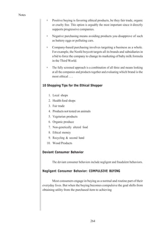 Notes
264
➢ Positive buying is favoring ethical products, be they fair trade, organic
or cruelty free. This option is arguably the most important since it directly
supports progressive companies.
➢ Negative purchasing means avoiding products you disapprove of such
as battery eggs or polluting cars.
➢ Company-based purchasing involves targeting a business as a whole.
For example, the Nestlé boycott targets all its brands and subsidiaries in
a bid to force the company to change its marketing of baby milk formula
in the Third World.
➢ The fully screened approach is a combination of all three and means looking
at all the companies and products together and evaluating which brand is the
most ethical . . .
10 Shopping Tips for the Ethical Shopper
1. Local shops
2. Health food shops
3. Fair trade
4. Products not tested on animals
5. Vegetarian products
6. Organic produce
7. Non-genetically altered food
8. Ethical money
9. Recycling & second hand
10. Wood Products
Deviant Consumer Behavior
The deviant consumer behaviors include negligent and fraudulent behaviors.
Negligent Consumer Behavior: COMPULSIVE BUYING
Most consumers engage in buying as a normal and routine part of their
everyday lives. But when the buying becomes compulsive the goal shifts from
obtaining utility from the purchased item to achieving
 