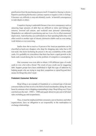 Notes
265
gratification from the purchasing process itself. Compulsive buying is chronic.
Repetitive purchasing that becomes a primary response to negative events or feelings.
It becomes very difficulty to stop and ultimately results in harmful consequences
to individuals or others.
Compulsive buying is undesirable because it has sever consequences such as
amassing huge amounts of debt that are difficult to retire and feelings of
remorse, lowered self esteem, and weekend inter personal relationships.
Shopaholics are addicted to purchasing and use it as a fix to offset emotional
deprivation. And when theyare confronted over their spending habits they will
often switch to another type of chronic destructive habits such as over eating,
work holism or over exercising.
Studies show that as much as 10 percent of the American population can be
classified as hard core shoppers who shop for shopping sake rather that to fill
real needs. One factor facilitating the process is the easy availability of the credit
cards. It is probably no coincidence that there has been a rapid growth in the
bank cards issued during the rise in the problem of compulsive consumption.
One consumer was even able to obtain 1199 different types of credit
cards to win a bet with a friend. The result of easy credit can be staggering
debt. Support groups have been established to fight this type of addiction by
helping people who are trying to stop their compulsion to spend beyond their
means for things they don’t need.
Fradulent Consumer Behavior
Shop lifting is an example of fraudulent or a criminal type of deviant
consumer behavior that involves the theft of retail merchandise during the store
hours by someone who is shopping or pretending to shop. Shop lifting rose 35 per
cent between the mid – 1980’s – 1990 and equals about two per cent of all retail
sales excluding gas and car purchases.
Thus, it must be emphasized that consumers, just as business and other
organizations, have an obligation to act responsibly in the marketplace in
exchange relationships.
 