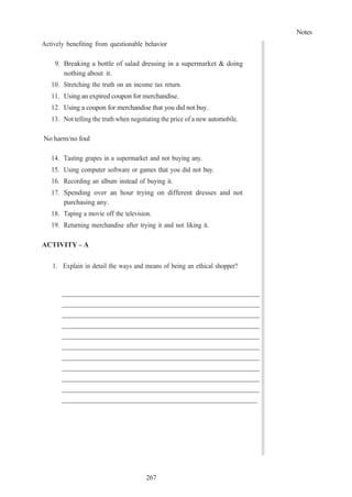 Notes
267
Actively benefiting from questionable behavior
9. Breaking a bottle of salad dressing in a supermarket & doing
nothing about it.
10. Stretching the truth on an income tax return.
11. Using an expired coupon for merchandise.
12. Using a coupon for merchandise that you did not buy.
13. Not telling the truth when negotiating the price of a new automobile.
No harm/no foul
14. Tasting grapes in a supermarket and not buying any.
15. Using computer software or games that you did not buy.
16. Recording an album instead of buying it.
17. Spending over an hour trying on different dresses and not
purchasing any.
18. Taping a movie off the television.
19. Returning merchandise after trying it and not liking it.
ACTIVITY – A
1. Explain in detail the ways and means of being an ethical shopper?
 