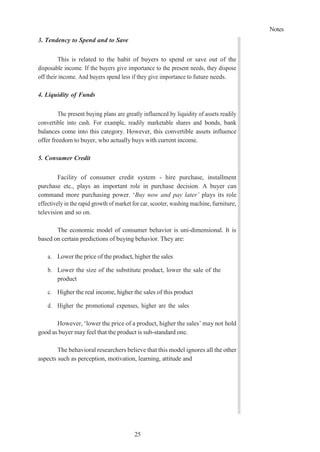 Notes
25
3. Tendency to Spend and to Save
This is related to the habit of buyers to spend or save out of the
disposable income. If the buyers give importance to the present needs, they dispose
off their income. And buyers spend less if they give importance to future needs.
4. Liquidity of Funds
The present buying plans are greatly influenced by liquidity of assets readily
convertible into cash. For example, readily marketable shares and bonds, bank
balances come into this category. However, this convertible assets influence
offer freedom to buyer, who actually buys with current income.
5. Consumer Credit
Facility of consumer credit system - hire purchase, installment
purchase etc., plays an important role in purchase decision. A buyer can
command more purchasing power. ‘Buy now and pay later’ plays its role
effectively in the rapid growth of market for car, scooter, washing machine, furniture,
television and so on.
The economic model of consumer behavior is uni-dimensional. It is
based on certain predictions of buying behavior. They are:
a. Lower the price of the product, higher the sales
b. Lower the size of the substitute product, lower the sale of the
product
c. Higher the real income, higher the sales of this product
d. Higher the promotional expenses, higher are the sales
However, ‘lower the price of a product, higher the sales’ may not hold
good as buyer may feel that the product is sub-standard one.
The behavioral researchers believe that this model ignores all the other
aspects such as perception, motivation, learning, attitude and
 
