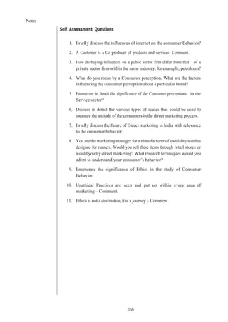 Notes
268
Self Assessment Questions
1. Briefly discuss the influences of internet on the consumer Behavior?
2. A Customer is a Co-producer of products and services- Comment.
3. How do buying influences on a public sector firm differ from that of a
private sector firm within the same industry, for example, petroleum?
4. What do you mean by a Consumer perception. What are the factors
influencing the consumer perception about a particular brand?
5. Enumerate in detail the significance of the Consumer perceptions in the
Service sector?
6. Discuss in detail the various types of scales that could be used to
measure the attitude of the consumers in the direct marketing process.
7. Briefly discuss the future of Direct marketing in India with relevance
to the consumer behavior.
8. You are the marketing manager for a manufacturer of speciality watches
designed for runners. Would you sell these items through retail stores or
would you trydirect marketing? What research techniques would you
adopt to understand your consumer’s behavior?
9. Enumerate the significance of Ethics in the study of Consumer
Behavior.
10. Unethical Practices are seen and put up within every area of
marketing – Comment.
11. Ethics is not a destination,it is a journey – Comment.
 