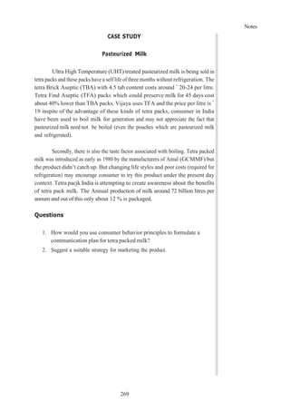 Notes
269
CASE STUDY
Pasteurized Milk
Ultra High Temperature (UHT) treated pasteurized milk is being sold in
tetra packs and these packs have a self life of three months without refrigeration. The
tetra Brick Aseptic (TBA) with 4.5 tab content costs around ` 20-24 per litre.
Tetra Find Aseptic (TFA) packs which could preserve milk for 45 days cost
about 40% lower than TBA packs. Vijaya uses TFA and the price per litre is `
19 inspite of the advantage of these kinds of tetra packs, consumer in India
have been used to boil milk for generation and may not appreciate the fact that
pasteurized milk need not be boiled (even the pouches which are pasteurized milk
and refrigerated).
Secondly, there is also the taste factor associated with boiling. Tetra packed
milk was introduced as early as 1980 by the manufacturers of Amul (GCMMF) but
the product didn’t catch up. But changing life styles and poor costs (required for
refrigeration) may encourage consumer to try this product under the present day
context. Tetra pacjk India is attempting to create awareness about the benefits
of tetra pack milk. The Annual production of milk around 72 billion litres per
annum and out of this only about 12 % is packaged.
Questions
1. How would you use consumer behavior principles to formulate a
communication plan for tetra packed milk?
2. Suggest a suitable strategy for marketing the product.
 