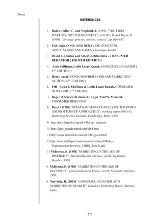 Notes
270
REFERENCES
1. Baden-Fuller, C. and Stopford, J. (1992), “THE FIRM
MATTERS, NOT THE INDUSTRY”, in de Wit, B. and Meyer, R.
(1998), “Strategy: process, content, context”, pp. 610-617.
2. M.S. Raju ,CONSUMER BEHAVIOR- CONCEPTS,
APPLICATIONS AND CASES, Dominique Xardel
3. David L.Loudon and Albert J.Della Bitta - CONSUMER
BEHAVIOR ( FOURTH EDITION )
4. Leon Sciffman, Leslie Lazar Kanuk -CONSUMER BEHAVIOR (
8TH
EDITION )
5. Henry Assal - CONSUMER BEHAVIOR AND MARKETING
ACTION ( 6TH
EDITION )
6. PHI – Leon G Shiffman & Leslie Lazar Kanuk, CONSUMER
BEHAVIOR, 7TH
EDITION,
7. Roger D Blackwell, James F. Engel Paul W. Miniard,
CONSUMER BEHAVIOR
8. Day, G. (1980) “STRATEGIC MARKET ANALYSIS: TOP-DOWN
AND BOTTOM-UP APPROACHES”, working paper #80-105,
Marketing Science Institute, Cambridge, Mass. 1980.
9. http://en.wikipedia.org/wiki/Market_segment
10.http://lynn_meade.tripod.com/id64.htm
11.http://www.etretailbiz.com/apr2003/guest.html
12.http://www.intelliquest.com/resources/technical/Market-
SegmentationOverview_MBIQ_June24.pdf
13.McKenna, R. (1988) “MARKETING IN THE AGE OF
DIVERSITY”, Harvard Business Review, vol 66, September-
October, 1988.
14. McKenna, R. (1988) “MARKETING IN THE AGE OF
DIVERSITY”, Harvard Business Review, vol 66, September-October,
1988.
15. Nair Suja, R. (2004) “ CONSUMER BEHAVIOR AND
MARKETING RESEARCH”, Himalaya Publishing House, Mumbai,
India.
 