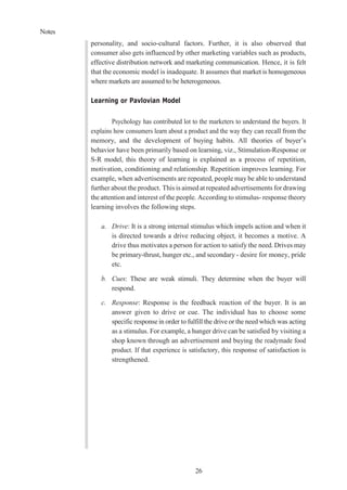 Notes
26
personality, and socio-cultural factors. Further, it is also observed that
consumer also gets influenced by other marketing variables such as products,
effective distribution network and marketing communication. Hence, it is felt
that the economic model is inadequate. It assumes that market is homogeneous
where markets are assumed to be heterogeneous.
Learning or Pavlovian Model
Psychology has contributed lot to the marketers to understand the buyers. It
explains how consumers learn about a product and the way they can recall from the
memory, and the development of buying habits. All theories of buyer’s
behavior have been primarily based on learning, viz., Stimulation-Response or
S-R model, this theory of learning is explained as a process of repetition,
motivation, conditioning and relationship. Repetition improves learning. For
example, when advertisements are repeated, people may be able to understand
further about the product. This is aimed at repeated advertisements for drawing
the attention and interest of the people. According to stimulus- response theory
learning involves the following steps.
a. Drive: It is a strong internal stimulus which impels action and when it
is directed towards a drive reducing object, it becomes a motive. A
drive thus motivates a person for action to satisfy the need. Drives may
be primary-thrust, hunger etc., and secondary - desire for money, pride
etc.
b. Cues: These are weak stimuli. They determine when the buyer will
respond.
c. Response: Response is the feedback reaction of the buyer. It is an
answer given to drive or cue. The individual has to choose some
specific response in order to fulfill the drive or the need which was acting
as a stimulus. For example, a hunger drive can be satisfied by visiting a
shop known through an advertisement and buying the readymade food
product. If that experience is satisfactory, this response of satisfaction is
strengthened.
 