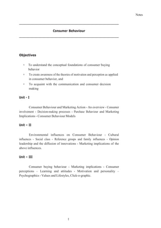 Notes
1
Consumer Behaviour
Objectives
➢ To understand the conceptual foundations of consumer buying
behavior
➢ To create awareness of the theories of motivation and perception as applied
in consumer behavior, and
➢ To acquaint with the communication and consumer decision
making
Unit - I
Consumer Behaviour and Marketing Action - An overview - Consumer
involvement - Decision-making processes - Purchase Behaviour and Marketing
Implications - Consumer Behaviour Models
Unit – II
Environmental influences on Consumer Behaviour - Cultural
influences - Social class - Reference groups and family influences - Opinion
leadership and the diffusion of innovations - Marketing implications of the
above influences.
Unit – III
Consumer buying behaviour - Marketing implications - Consumer
perceptions – Learning and attitudes - Motivation and personality –
Psychographics - Values and Lifestyles, Click-o-graphic.
 