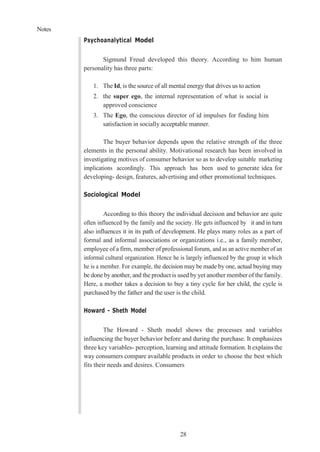 Notes
28
Psychoanalytical Model
Sigmund Freud developed this theory. According to him human
personality has three parts:
1. The Id, is the source of all mental energy that drives us to action
2. the super ego, the internal representation of what is social is
approved conscience
3. The Ego, the conscious director of id impulses for finding him
satisfaction in socially acceptable manner.
The buyer behavior depends upon the relative strength of the three
elements in the personal ability. Motivational research has been involved in
investigating motives of consumer behavior so as to develop suitable marketing
implications accordingly. This approach has been used to generate idea for
developing- design, features, advertising and other promotional techniques.
Sociological Model
According to this theory the individual decision and behavior are quite
often influenced by the family and the society. He gets influenced by it and in turn
also influences it in its path of development. He plays many roles as a part of
formal and informal associations or organizations i.e., as a family member,
employee of a firm, member of professional forum, and as an active member of an
informal cultural organization. Hence he is largely influenced by the group in which
he is a member. For example, the decision may be made by one, actual buying may
be done by another, and the product is used by yet another member of the family.
Here, a mother takes a decision to buy a tiny cycle for her child, the cycle is
purchased by the father and the user is the child.
Howard - Sheth Model
The Howard - Sheth model shows the processes and variables
influencing the buyer behavior before and during the purchase. It emphasizes
three key variables- perception, learning and attitude formation. It explains the
way consumers compare available products in order to choose the best which
fits their needs and desires. Consumers
 