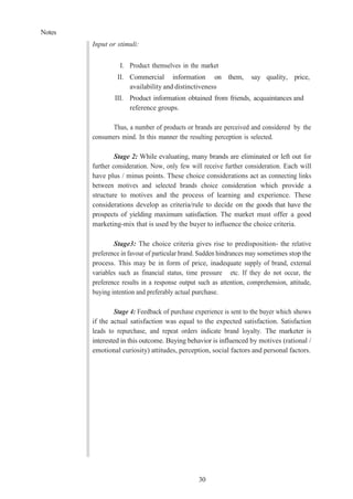 Notes
30
Input or stimuli:
I. Product themselves in the market
II. Commercial information on them, say quality, price,
availability and distinctiveness
III. Product information obtained from friends, acquaintances and
reference groups.
Thus, a number of products or brands are perceived and considered by the
consumers mind. In this manner the resulting perception is selected.
Stage 2: While evaluating, many brands are eliminated or left out for
further consideration. Now, only few will receive further consideration. Each will
have plus / minus points. These choice considerations act as connecting links
between motives and selected brands choice consideration which provide a
structure to motives and the process of learning and experience. These
considerations develop as criteria/rule to decide on the goods that have the
prospects of yielding maximum satisfaction. The market must offer a good
marketing-mix that is used by the buyer to influence the choice criteria.
Stage3: The choice criteria gives rise to predisposition- the relative
preference in favour of particular brand. Sudden hindrances may sometimes stop the
process. This may be in form of price, inadequate supply of brand, external
variables such as financial status, time pressure etc. If they do not occur, the
preference results in a response output such as attention, comprehension, attitude,
buying intention and preferably actual purchase.
Stage 4: Feedback of purchase experience is sent to the buyer which shows
if the actual satisfaction was equal to the expected satisfaction. Satisfaction
leads to repurchase, and repeat orders indicate brand loyalty. The marketer is
interested in this outcome. Buying behavior is influenced by motives (rational /
emotional curiosity) attitudes, perception, social factors and personal factors.
 
