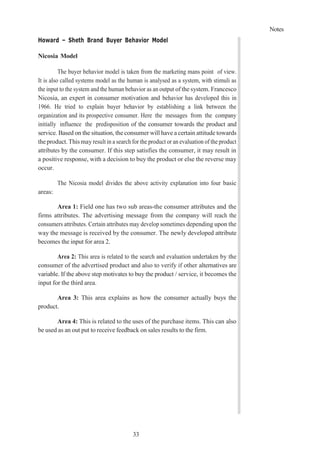 Notes
33
Howard – Sheth Brand Buyer Behavior Model
Nicosia Model
The buyer behavior model is taken from the marketing mans point of view.
It is also called systems model as the human is analysed as a system, with stimuli as
the input to the system and the human behavior as an output of the system. Francesco
Nicosia, an expert in consumer motivation and behavior has developed this in
1966. He tried to explain buyer behavior by establishing a link between the
organization and its prospective consumer. Here the messages from the company
initially influence the predisposition of the consumer towards the product and
service. Based on the situation, the consumer will have a certain attitude towards
theproduct.Thismay result in a search for the product or an evaluation of the product
attributes by the consumer. If this step satisfies the consumer, it may result in
a positive response, with a decision to buy the product or else the reverse may
occur.
The Nicosia model divides the above activity explanation into four basic
areas:
Area 1: Field one has two sub areas-the consumer attributes and the
firms attributes. The advertising message from the company will reach the
consumers attributes. Certain attributes may develop sometimes depending upon the
way the message is received by the consumer. The newly developed attribute
becomes the input for area 2.
Area 2: This area is related to the search and evaluation undertaken by the
consumer of the advertised product and also to verify if other alternatives are
variable. If the above step motivates to buy the product / service, it becomes the
input for the third area.
Area 3: This area explains as how the consumer actually buys the
product.
Area 4: This is related to the uses of the purchase items. This can also
be used as an out put to receive feedback on sales results to the firm.
 