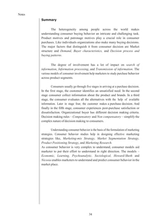 Notes
34
Summary
The heterogeneity among people across the world makes
understanding consumer buying behavior an intricate and challenging task.
Product motives and patronage motives play a crucial role in consumer
purchases. Like individuals organizations also make many buying decisions.
The major factors that distinguish it from consumer decision are Market
structure and Demand, Buyer characteristics, and Decision process and
buying patterns.
The degree of involvement has a lot of impact on search of
information, Information processing, and Transmission of information. The
various models of consumer involvement help marketers to study purchase behavior
across product segments.
Consumers usually go through five stages in arriving at a purchase decision.
In the first stage, the customer identifies an unsatisfied need. In the second
stage consumer collect information about the product and brands. In a third
stage, the consumer evaluates all the alternatives with the help of available
information. Later in stage four, the customer makes a purchase decision. And
finally in the fifth stage, consumer experiences post-purchase satisfaction or
dissatisfaction. Organizational buyer has different decision making criteria.
Decision making rules – Compensatory and Non compensatory – simplify the
complex nature of decision making to consumers.
Understanding consumer behavior is the basis of the formulation of marketing
strategies. Consumer behavior studies help in designing effective marketing
strategies like, Marketing-mix Strategy, Market Segmentation Strategy,
Product Positioning Strategy, and Marketing Research.
As consumer behavior is very complex to understand, consumer models aid
marketer to put their effort to understand in right direction. The models –
Economic, Learning, Psychoanalytic, Sociological, Howard-Sheth and
Nicosia enables marketers to understand and predict consumer behavior in the
market place.
 