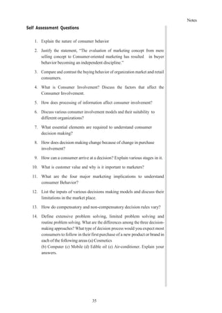 Notes
35
Self Assessment Questions
1. Explain the nature of consumer behavior
2. Justify the statement, “The evaluation of marketing concept from mere
selling concept to Consumer-oriented marketing has resulted in buyer
behavior becoming an independent discipline.”
3. Compare and contrast the buying behavior of organization market and retail
consumers.
4. What is Consumer Involvement? Discuss the factors that affect the
Consumer Involvement.
5. How does processing of information affect consumer involvement?
6. Discuss various consumer involvement models and their suitability to
different organizations?
7. What essential elements are required to understand consumer
decision making?
8. How does decision making change because of change in purchase
involvement?
9. How can a consumer arrive at a decision? Explain various stages in it.
10. What is customer value and why is it important to marketers?
11. What are the four major marketing implications to understand
consumer Behavior?
12. List the inputs of various decisions making models and discuss their
limitations in the market place.
13. How do compensatory and non-compensatory decision rules vary?
14. Define extensive problem solving, limited problem solving and
routine problem solving. What are the differences among the three decision-
making approaches? What type of decision process would you expect most
consumers to follow in their first purchase of a new product or brand in
each of the following areas (a) Cosmetics
(b) Computer (c) Mobile (d) Edible oil (e) Air-conditioner. Explain your
answers.
 