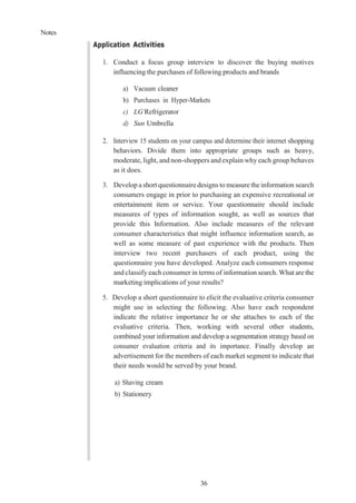 Notes
36
Application Activities
1. Conduct a focus group interview to discover the buying motives
influencing the purchases of following products and brands
a) Vacuum cleaner
b) Purchases in Hyper-Markets
c) LG Refrigerator
d) Sun Umbrella
2. Interview 15 students on your campus and determine their internet shopping
behaviors. Divide them into appropriate groups such as heavy,
moderate, light, and non-shoppers and explain why each group behaves
as it does.
3. Develop a short questionnaire designs to measure the information search
consumers engage in prior to purchasing an expensive recreational or
entertainment item or service. Your questionnaire should include
measures of types of information sought, as well as sources that
provide this Information. Also include measures of the relevant
consumer characteristics that might influence information search, as
well as some measure of past experience with the products. Then
interview two recent purchasers of each product, using the
questionnaire you have developed. Analyze each consumers response
and classify each consumer in terms of information search. What are the
marketing implications of your results?
5. Develop a short questionnaire to elicit the evaluative criteria consumer
might use in selecting the following. Also have each respondent
indicate the relative importance he or she attaches to each of the
evaluative criteria. Then, working with several other students,
combined your information and develop a segmentation strategy based on
consumer evaluation criteria and its importance. Finally develop an
advertisement for the members of each market segment to indicate that
their needs would be served by your brand.
a) Shaving cream
b) Stationery
 