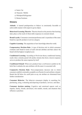 Notes
37
c) Santro Car
d) Panasonic Mobile
e) Whirlpool Refrigerator
f) Durian Furniture
Glossary
Attitude: A learned predisposition to behave in consistently favorable or
unfavorable manner with respect to given object.
Behavioral Learning Theories: Theories based on the premise that learning
takes place as the result of observable responses to external stimuli.
Brand Loyalty: Consumers consistent preference and / or purchase of the same
brand in a specific product or service category
Cognitive Learning: The acquisition of new knowledge about the world.
Compensatory Decision Rule: A type of decision rule in which consumer
evaluates each brand in terms of each relevant attribute and then selects the
brand with the highest weighted score
Conditioned Learning: According to Pavlovian theory conditioned learning
results when a stimulus paired with another stimulus that elicits a known response
serves to produce the same response by itself
Conditioned Stimuli: When new products bear a well known symbol on the
belief that it embodies the same attributes with the name it is associated with
Conjunctive Decision Rule: Non-compensatory decision rule in which
consumers establish a minimally acceptable cut off points for each attribute evaluated.
Brands that fall below the cutoff point on any one attribute are eliminated from
further consideration
Consumer Behavior: The behavior consumers display in searching for,
purchasing, using, evaluating and disposing of products, services, and ideas.
Consumer decision making: Cognitive and emotional aspects such as
impulse, family, friends, advertisers, role models, moods, and situations that
influence a purchase
 