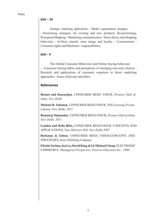 Notes
2
Unit – IV
Strategic marketing applications - Market segmentation strategies
- Positioning strategies for existing and new products, Re-positioning,
Perceptual Mapping - Marketing communication - Store choice and shopping
behaviour - In-Store stimuli, store image and loyalty - Consumerism -
Consumer rights and Marketers’ responsibilities.
Unit - V
The Global Consumer Behaviour and Online buying behaviour
- Consumer buying habits and perceptions of emerging non-store choices -
Research and applications of consumer responses to direct marketing
approaches - Issues of privacy and ethics.
References
Bennet and Kassarjian, CONSUMER BEHA VIOUR, Prentice Hall of
India, New Delhi
Michael R. Solomon, CONSUMER BEHAVIOUR, PHI Learning Private
Limited, New Delhi, 2011
Ramanuj Majumdar, CONSUMER BEHAVIOUR, Prentice Hall of India,
New Delhi, 2011
Loudon and Della Bitta, CONSUMER BEHAVIOUR: CONCEPTS AND
APPLICATIONS, Tata McGraw Hill. New Delhi,2007
Berkman & Gilson, CONSUMER BEHA VIOUR:CONCEPTS AND
STRATEGIES, Kent Publishing Company.
EfraimTurban,JaeLce,DavidKing,&I-I.MichaelChung:ELECTRONIC
COMMCRCE: Managerial Perspective, Pearson Education Inc., 2000.
 