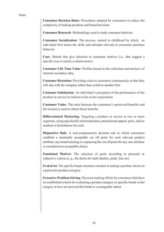 Notes
38
Consumer Decision Rules: Procedures adopted by consumers to reduce the
complexity of making products and brand decisions
Consumer Research: Methodology used to study consumer behavior
Consumer Socialization: The process, started in childhood by which an
individual first learns the skills and attitudes relevant to consumer purchase
behavior
Cues: Stimuli that give direction to consumer motives (i.e., that suggest a
specific way to satisfy a salient motive
Customer Life Time Value: Profiles based on the collection and analysis of
internal secondary data.
Customer Retention: Providing value to customers continuously so that they
will stay with the company rather than switch to another firm
Customer Satisfaction: An individual’s perception of the performance of the
product or service in relation to his or her expectation
Customer Value: The ratio between the customers’s perceived benefits and
the resources used to obtain those benefits
Differentiated Marketing: Targeting a product or service to two or more
segments, using specifically tailored product, promotional appeal, price, and/or
method of distribution for each
Disjunctive Rule: A non-compensatory decision rule in which consumers
establish a minimally acceptable cut off point for each relevant product
attribute; any brand meeting or surpassing the cut off point for any one attribute
is considered an acceptable choice
Emotional Motives: The selection of goals according to personal or
subjective criteria (e, g., the desire for individuality, pride, fear etc)
Evoked Set: The specific brands consumer considers in making a purchase choice in
a particular product category
Extensive Problem Solving: Decision making efforts by consumers that have
no established criteria for evaluating a product category or specific brands in that
category or have not narrowed the brands to a manageable subset
 