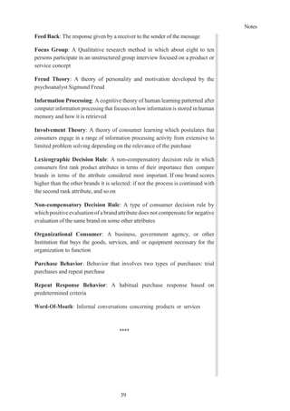 Notes
39
Feed Back: The response given by a receiver to the sender of the message
Focus Group: A Qualitative research method in which about eight to ten
persons participate in an unstructured group interview focused on a product or
service concept
Freud Theory: A theory of personality and motivation developed by the
psychoanalyst Sigmund Freud
Information Processing: A cognitive theory of human learning patterned after
computer information processing that focuses on how information is stored in human
memory and how it is retrieved
Involvement Theory: A theory of consumer learning which postulates that
consumers engage in a range of information processing activity from extensive to
limited problem solving depending on the relevance of the purchase
Lexicographic Decision Rule: A non-compensatory decision rule in which
consumers first rank product attributes in terms of their importance then compare
brands in terms of the attribute considered most important. If one brand scores
higher than the other brands it is selected: if not the process is continued with
the second rank attribute, and so on
Non-compensatory Decision Rule: A type of consumer decision rule by
which positive evaluation of a brand attribute does not compensate for negative
evaluation of the same brand on some other attributes
Organizational Consumer: A business, government agency, or other
Institution that buys the goods, services, and/ or equipment necessary for the
organization to function
Purchase Behavior. Behavior that involves two types of purchases: trial
purchases and repeat purchase
Repeat Response Behavior: A habitual purchase response based on
predetermined criteria
Word-Of-Mouth: Informal conversations concerning products or services
****
 