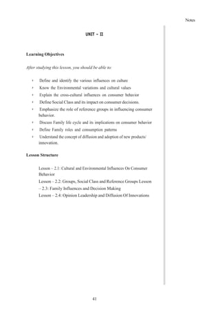 41
Notes
UNIT – II
Learning Objectives
After studying this lesson, you should be able to:
➢ Define and identify the various influences on culture
➢ Know the Environmental variations and cultural values
➢ Explain the cross-cultural influences on consumer behavior
➢ Define Social Class and its impact on consumer decisions.
➢ Emphasize the role of reference groups in influencing consumer
behavior.
➢ Discuss Family life cycle and its implications on consumer behavior
➢ Define Family roles and consumption patterns
➢ Understand the concept of diffusion and adoption of new products/
innovation.
Lesson Structure
Lesson – 2.1: Cultural and Environmental Influences On Consumer
Behavior
Lesson – 2.2: Groups, Social Class and Reference Groups Lesson
– 2.3: Family Influences and Decision Making
Lesson – 2.4: Opinion Leadership and Diffusion Of Innovations
 