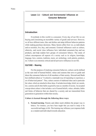 Notes
42
Lesson 2.1 - Cultural and Environmental Influences on
Consumer Behavior
Introduction
Everybody in this world is a consumer. Every day of our life we are
buying and consuming an incredible variety of goods and services. However,
we all have different tastes, likes and dislikes and adopt different behavior patterns
while making purchase decisions. Many factors affect how we, as individuals
and as societies, live, buy, and consume. External influences such as culture,
ethnicity, and social class influence how individual consumers buy and use
products, and help explain how groups of consumers behave. The study of
culture encompasses all aspects of a society such as its religion, knowledge,
language, laws, customs, traditions, music, art, technology, work patterns, products,
etc. Culture is an extremely critical and all pervasive influence in our life.
CULTURE - Meaning
For the purpose of studying consumer behavior, culture can be defined
as the sum total of learned beliefs, values and customs that serve to guide and
direct the consumer behavior of all members of that society. Howard and Sheth
have defined culture as “A selective, manmade way of responding to experience, a
set of behavioral pattern”. Thus, culture consists of traditional ideas and in particular
the values, which are attached to these ideas. It includes knowledge, belief, art, morale,
law, customs and all other habits acquired by man as a member of society. An accepted
concept about culture is that includes a set of learned beliefs, values, attitudes, habits
and forms of behavior that are shared by a society and are transmitted from
generation to generation within that society.
Culture is learned through the following three ways:
1. Formal learning: Parents and elders teach children the proper way to
behave. For instance, you have been taught that you need to study to be
successful and happy in life. This learning may influence your response both
as a student and individual towards education.
 