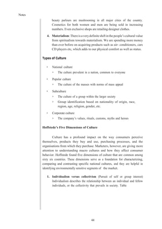 Notes
44
beauty parlours are mushrooming in all major cities of the country.
Cosmetics for both women and men are being sold in increasing
numbers. Even exclusive shops are retailing designer clothes.
4. Materialism: Thereis averydefiniteshift in thepeople’s cultural value
from spiritualism towards materialism. We are spending more money
than ever before on acquiring products such as air- conditioners, cars
CD players etc, which adds to our physical comfort as well as status.
Types of Culture
➢ National culture
➢ The culture prevalent in a nation, common to everyone
➢ Popular culture
➢ The culture of the masses with norms of mass appeal
➢ Subculture
➢ The culture of a group within the larger society
➢ Group identification based on nationality of origin, race,
region, age, religion, gender, etc.
➢ Corporate culture
➢ The company’s values, rituals, customs, myths and heroes
Hoffstede’s Five Dimensions of Culture
Culture has a profound impact on the way consumers perceive
themselves, products they buy and use, purchasing processes, and the
organisations from which they purchase. Marketers, however, are giving more
attention to understanding macro cultures and how they affect consumer
behavior. Hoffstede found five dimensions of culture that are common among
sixty six countries. These dimensions serve as a foundation for characterizing,
comparing and contrasting specific national cultures, and they are helpful in
identifying environmentally sensitive segments of the market.
1. Individualism versus collectivism (Pursuit of self or group interest)
Individualism describes the relationship between an individual and fellow
individuals, or the collectivity that prevails in society. Table
 