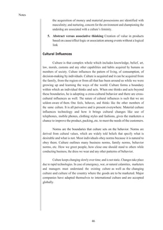 Notes
46
the acquisition of money and material possessions are identified with
masculinity; and nurturing, concern for the environment and championing the
underdog are associated with a culture’s feminity.
5. Abstract versus associative thinking Creation of value in products
based on cause/effect logic or association among events without a logical
link
Cultural Influences
Culture is that complex whole which includes knowledge, belief, art,
law, morals, customs and any other capabilities and habits acquired by humans as
members of society. Culture influences the pattern of living, of consumption, of
decision-making by individuals. Culture is acquired and it can be acquired from
the family, from the region or from all that has been around us while we were
growing up and learning the ways of the world. Culture forms a boundary
within which an individual thinks and acts. When one thinks and acts beyond
these boundaries, he is adopting a cross-cultural behavior and there are cross-
cultural influences as well. The nature of cultural influences is such that we are
seldom aware of them. One feels, behaves, and thinks like the other members of
the same culture. It is all pervasive and is present everywhere. Material culture
influences technology and how it brings cultural changes like use of
telephones, mobile phones, clothing styles and fashions, gives the marketers a
chance to improve the product, packing, etc. to meet the needs of the customers.
Norms are the boundaries that culture sets on the behavior. Norms are
derived from cultural values, which are widely told beliefs that specify what is
desirable and what is not. Most individuals obey norms because it is natural to
obey them. Culture outlines many business norms, family norms, behavior
norms, etc. How we greet people, how close one should stand to others while
conducting business, the dress we wear and any other patterns of behavior.
Culture keeps changing slowly over time; and is not static. Changes take place
due to rapid technologies. In case of emergency, war, or natural calamities, marketers
and managers must understand the existing culture as well as the changing
culture and culture of the country where the goods are to be marketed. Major
companies have adapted themselves to international culture and are accepted
globally.
 