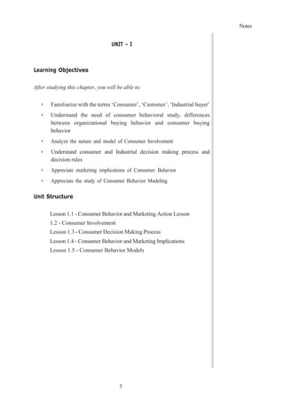 Notes
3
UNIT – I
Learning Objectives
After studying this chapter, you will be able to:
➢ Familiarize with the terms ‘Consumer’, ‘Customer’, ‘Industrial buyer’
➢ Understand the need of consumer behavioral study, differences
between organizational buying behavior and consumer buying
behavior
➢ Analyze the nature and model of Consumer Involvement
➢ Understand consumer and Industrial decision making process and
decision rules
➢ Appreciate marketing implications of Consumer Behavior
➢ Appreciate the study of Consumer Behavior Modeling
Unit Structure
Lesson 1.1 - Consumer Behavior and Marketing Action Lesson
1.2 - Consumer Involvement
Lesson 1.3 - Consumer Decision Making Process
Lesson 1.4 - Consumer Behavior and Marketing Implications
Lesson 1.5 - Consumer Behavior Models
 