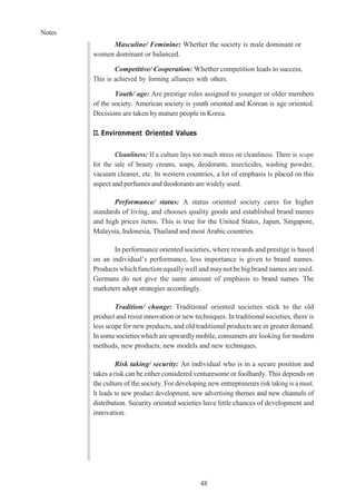 Notes
48
Masculine/ Feminine: Whether the society is male dominant or
women dominant or balanced.
Competitive/ Cooperation: Whether competition leads to success.
This is achieved by forming alliances with others.
Youth/ age: Are prestige roles assigned to younger or older members
of the society. American society is youth oriented and Korean is age oriented.
Decisions are taken by mature people in Korea.
II. Environment Oriented Values
Cleanliness: If a culture lays too much stress on cleanliness. There is scope
for the sale of beauty creams, soaps, deodorants, insecticides, washing powder,
vacuum cleaner, etc. In western countries, a lot of emphasis is placed on this
aspect and perfumes and deodorants are widely used.
Performance/ status: A status oriented society cares for higher
standards of living, and chooses quality goods and established brand names
and high prices items. This is true for the United States, Japan, Singapore,
Malaysia, Indonesia, Thailand and most Arabic countries.
In performance oriented societies, where rewards and prestige is based
on an individual’s performance, less importance is given to brand names.
Products whichfunction equallywell andmaynot bebigbrand names are used.
Germans do not give the same amount of emphasis to brand names. The
marketers adopt strategies accordingly.
Tradition/ change: Traditional oriented societies stick to the old
product and resist innovation or new techniques. In traditional societies, there is
less scope for new products, and old traditional products are in greaterdemand.
In somesocieties which areupwardlymobile,consumers are looking for modern
methods, new products, new models and new techniques.
Risk taking/ security: An individual who is in a secure position and
takes a risk can be either considered venturesome or foolhardy. This depends on
the culture of the society. For developing new entrepreneurs risk taking is a must.
It leads to new product development, new advertising themes and new channels of
distribution. Security oriented societies have little chances of development and
innovation.
 