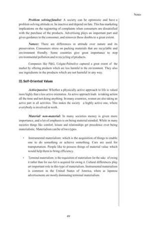 Notes
49
Problem solving/fatalist: A society can be optimistic and have a
problem solving attitude or, be inactive and depend on fate. This has marketing
implications on the registering of complaints when consumers are dissatisfied
with the purchase of the products. Advertising plays an important part and
gives guidance to the consumer, and removes these doubts to a great extent.
Nature: There are differences in attitude over nature and its
preservation. Consumers stress on packing materials that are recyclable and
environment friendly. Some countries give great importance to stop
environmental pollution and to recycling of products.
Companies like P&G, Colgate-Palmolive captured a great extent of the
market by offering products which are less harmful to the environment. They also
use ingredients in the products which are not harmful in any way.
III. Self-Oriented Values
Active/passive: Whether a physically active approach to life is valued
more highly than a less active orientation. An active approach leads to taking action
all the time and not doing anything. In many countries, women are also taking an
active part in all activities. This makes the society a highly active one, where
everybody is involved in work.
Material/ non-material: In many societies money is given more
importance, and a lot of emphasis is on being material minded. While in many
societies things like comfort, leisure and relationships get precedence over being
materialistic. Materialism can be of two types.
➢ Instrumental materialism: which is the acquisition of things to enable
one to do something or achieve something. Cars are used for
transportation. People like to possess things of material value which
would help them to bring efficiency.
➢ Terminal materialism: is the requisition of materialism for the sake of owing
it rather than for use-Art is acquired for owing it. Cultural differences play
art important role in this type of materialism. Instrumental materialism
is common in the United States of America, where as Japanese
advertisements are mostly dominating terminal materialism.
 
