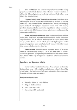 Notes
50
Hard work/leisure: This has marketing implications on labor saving
products and instant foods. Some societies value hard work and consider it as
a fuller life. Others adopt labor saving devices and instant foods to have more
leisure time at their disposal.
Postponed gratification/ immediate gratification: Should one save
for the rainy day or live for the day? Sacrifice the present for the future, or live only
for the day? Some countries like The Netherlands and Germany consider buying
against credit cards as living beyond one’s means, whereas credit cards are very
popular in America and other countries having a different cultural orientation,
some prefer cash to debt. Some societies save for tomorrow; others enjoy the
present and spend lavishly.
Sexual gratification/Abstinence: Some traditional societies curb their
desires, food, drinks or sex, beyond a certain requirement. Muslim cultures are
very conservative, and do not want their women to be seen in public or be
exposed, so the Polaroid camera which gives instant photographs can be
purchased and pictures can be taken by the family members without their women
being exposed to the developers in a photo lab.
Humor/ serious: Should we take life lightly and laugh it off on certain
issues or, take everything seriously? This is an- other aspect of culture.
Advertising, personnel selling techniques and promotion may revolve around
these themes and the way the appeal for a product is to be made in various
cultures.
Subcultures and Consumer Behavior
Culture can be divided into subcultures. A subculture is an identifiable
distinct, cultural group, which, while following the dominant cultural values of the
overall society also has its own belief, values and customs that set them apart
from other members of the same society.
Sub-culture categories are:
➢ Nationality: Indian, Sri Lanka, Pakistan
➢ Religion: Hinduism, Islam
➢ Race: Asian, black, white
➢ Age: young, middle aged, elderly
 