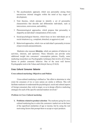 Notes
53
1. The psychoanalytic approach, which sees personality arising from
unconscious internal struggles within the mind at key stages of
development;
2. Trait theories, which attempt to identify a set of personality
characteristics that describe and differentiate individuals, such as
introversion, extroversion, and stability;
3. Phenomenological approaches, which propose that personality is
shaped by an individual’s interpretation of life events
4. Social-psychological theories, which focus on how individuals act in
social situations (e.g., compliant, detached, or aggressive); and
5. Behavioral approaches, which view an individual’s personality in terms
of past rewards and punishments.
Marketers also measure lifestyles, which are patterns of behavior (or
activities, interests, and opinions). These lifestyles can provide some
additional insight into consumers’ consumption patterns. Finally, some
marketing researchers use Psychographic techniques that involve all of these
factors to predict consumer behavior. One of the most well known
Psychographic tools is the Values and Lifestyle Survey (VALS).
Cross Cultural Consumer Behavior
Cross cultural marketing: Objectives and Policies
Cross-cultural marketing is defined as “the effort to determine to what
extent the consumers of two or more nations are similar or different. This will
facilitate marketers to understand the psychological, social and cultural aspects
of foreign consumers they wish to target, so as to design effective marketing
strategies for each of the specific national markets involved.”
Problems in Cross Cultural marketing
1. Problems related to product selection: The marketer going for cross
cultural marketing has to select the customers/ market not on the basis
of the superficial similarities of age or income, but by using the real
motivating factors that prompt them to accept or reject products.
 