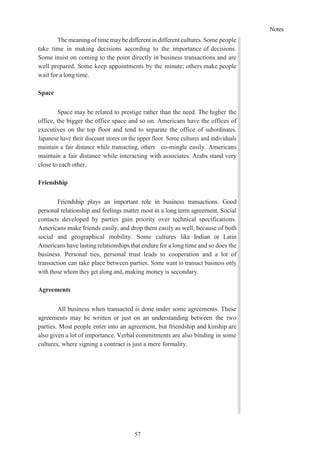 Notes
57
The meaning of time maybe different in different cultures. Some people
take time in making decisions according to the importance of decisions.
Some insist on coming to the point directly in business transactions and are
well prepared. Some keep appointments by the minute; others make people
wait for a long time.
Space
Space may be related to prestige rather than the need. The higher the
office, the bigger the office space and so on. Americans have the offices of
executives on the top floor and tend to separate the office of subordinates.
Japanese have their discount stores on the upper floor. Some cultures and individuals
maintain a fair distance while transacting, others co-mingle easily. Americans
maintain a fair distance while interacting with associates. Arabs stand very
close to each other.
Friendship
Friendship plays an important role in business transactions. Good
personal relationship and feelings matter most in a long term agreement. Social
contacts developed by parties gain priority over technical specifications.
Americans make friends easily, and drop them easily as well, because of both
social and geographical mobility. Some cultures like Indian or Latin
Americans have lasting relationships that endure for a long time and so does the
business. Personal ties, personal trust leads to cooperation and a lot of
transaction can take place between parties. Some want to transact business only
with those whom they get along and, making money is secondary.
Agreements
All business when transacted is done under some agreements. These
agreements may be written or just on an understanding between the two
parties. Most people enter into an agreement, but friendship and kinship are
also given a lot of importance. Verbal commitments are also binding in some
cultures, where signing a contract is just a mere formality.
 