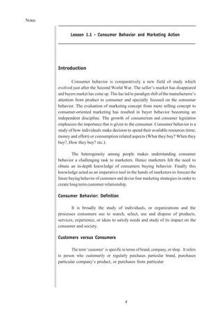 Notes
4
Lesson 1.1 - Consumer Behavior and Marketing Action
Introduction
Consumer behavior is comparatively a new field of study which
evolved just after the Second World War. The seller’s market has disappeared
and buyers market has come up. This has led to paradigm shift of the manufacturer’s
attention from product to consumer and specially focused on the consumer
behavior. The evaluation of marketing concept from mere selling concept to
consumer-oriented marketing has resulted in buyer behavior becoming an
independent discipline. The growth of consumerism and consumer legislation
emphasizes the importance that is given to the consumer. Consumer behavior is a
study of how individuals make decision to spend their available resources (time,
money and effort) or consumption related aspects (What they buy? When they
buy?, How they buy? etc.).
The heterogeneity among people makes understanding consumer
behavior a challenging task to marketers. Hence marketers felt the need to
obtain an in-depth knowledge of consumers buying behavior. Finally this
knowledge acted as an imperative tool in the hands of marketers to forecast the
future buying behavior of customers and devise four marketing strategies in order to
create long term customer relationship.
Consumer Behavior: Definition
It is broadly the study of individuals, or organizations and the
processes consumers use to search, select, use and dispose of products,
services, experience, or ideas to satisfy needs and study of its impact on the
consumer and society.
Customers versus Consumers
The term ‘customer’ is specific in terms of brand, company, or shop. It refers
to person who customarily or regularly purchases particular brand, purchases
particular company’s product, or purchases from particular
 