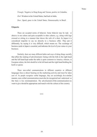 Notes
59
Triangle: Negative in Hong Kong and Taiwan, positive in Columbia.
Owl: Wisdom in the United States, bad luck in India.
Deer: Speed, grace in the United States; Homosexuality in Brazil.
Etiquette
These are accepted norms of behavior. Some behavior may be rude or
abusive in one culture and quite acceptable in other cultures, e.g. sitting with legs
crossed or sitting in a manner that shows the sole of a shoe. In Japan it is
considered impolite to say no directly to a business offer. They put it
differently, by saying it is very difficult, which means no. The exchange of
business cards in Japan is essential, and indicates the level of your status in your
business.
Similarly, there are many different habits and ways of doing things socially
that affect the making of advertisement. Eating with the fork in the right hand
and the left hand kept under the table is quite common in America, whereas, in
European culture, the fork should be in the left hand and the right hand holding the
knife or spoon.
These non-verbal communications in different countries or different
languages have a direct bearing on the marketing activity and must be taken
care of. As people recognize verbal languages, they act accordingly. In a similar
manner, non-verbal communication must also be recognized and understood so
that there is less misinterpretation. The advertisement of the communication we
want to give should be appropriate and match with the culture of the country.
****
 