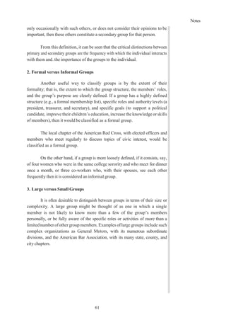 Notes
61
only occasionally with such others, or does not consider their opinions to be
important, then these others constitute a secondary group for that person.
From this definition, it can be seen that the critical distinctions between
primary and secondary groups are the frequency with which the individual interacts
with them and. the importance of the groups to the individual.
2. Formal versus Informal Groups
Another useful way to classify groups is by the extent of their
formality; that is, the extent to which the group structure, the members’ roles,
and the group’s purpose are clearly defined. If a group has a highly defined
structure (e.g., a formal membership list), specific roles and authoritylevels (a
president, treasurer, and secretary), and specific goals (to support a political
candidate, improve their children’s education, increase theknowledgeorskills
of members), then it would be classified as a formal group.
The local chapter of the American Red Cross, with elected officers and
members who meet regularly to discuss topics of civic interest, would be
classified as a formal group.
On the other hand, if a group is more loosely defined, if it consists, say,
of four women who were in the same college sorority and who meet for dinner
once a month, or three co-workers who, with their spouses, see each other
frequently then it is considered an informal group.
3. Large versus Small Groups
It is often desirable to distinguish between groups in terms of their size or
complexity. A large group might be thought of as one in which a single
member is not likely to know more than a few of the group’s members
personally, or be fully aware of the specific roles or activities of more than a
limitednumberofother groupmembers. Examples oflarge groups include such
complex organizations as General Motors, with its numerous subordinate
divisions, and the American Bar Association, with its many state, county, and
city chapters.
 