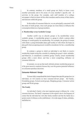 Notes
62
In contrast, members of a small group are likely to know every
member personally and to be aware of every member’s specific role or
activities in the group. For example, each staff member of a college
newspaper is likely to know all the other members and be aware of their duties
and interests within the group.
In the realm of consumer behavior, we are principally concerned with
the study of small groups, since such groups are more likely to influence the
consumption behavior of group members.
4. Membership versus Symbolic Groups
Another useful way to classify groups is by membership versus
symbolic groups. A membership group is a group to which a person either
belongs or would qualify for membership. For example, the group of women
with whom a young homemaker plays golf weekly or with whom she hopes to
play golf when an opening occurs would be considered, for her, a membership
group.
In contrast, a group in which an individual is not likely to receive
membership, despite acting like a member by adopting the group’s values, attitudes,
and behavior, is considered a symbolic group. Clearly, actual membership
groups offer a more direct, and thus a more compelling, influence on
consumer behavior.
In summary, we can say that small, informal, primary membership groups are
of the great interest to marketers because they exert the greatest potential influence
on consumer purchase decisions.
Consumer-Relevant Groups
To more fully comprehend the kind of impact that specific groups have on
individuals, we will examine six basic consumer-relevant groups: the Family,
Friendship groups, Formal social groups, Shopping groups, Consumer action
groups and Work groups.
The Family
An individual’s family is the most important group to influence his or her
consumer decisions. The family’s importance in this regard is due to the frequency of
contact that the individual has with other family members and that the family has a
greater extent of influence on the establishment ofawiderangeofvalues, attitudes,
and behavior.
 