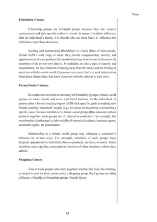 Notes
63
Friendship Groups
Friendship groups are informal groups because they are, usually
unstructured and lack specific authority levels. In terms of relative influence,
after an individual’s family, it is friends who are most likely to influence the
individual’s purchase decisions.
Seeking and maintaining friendships is a basic drive of most people.
Friends fulfill a wide range of needs: they provide companionship, security, and
opportunities to discuss problems that an individual may be reluctant to discuss with
members of his or her own family. Friendships are also a sign of maturity and
independence, for they represent a breaking away from the family and the forming of
social ties with the outside world. Consumers are more likely to seek information
from those friends they feel have values or outlooks similar to their own.
Formal Social Groups
In contrast to the relative intimacy of friendship groups, formal social
groups are more remote and serve a different function for the individual. A
person joins a formal social group to fulfill such specific goals as making new
friends, meeting “important” people (e.g., for career advancement), or promoting a
specific cause. Because members of a formal social group often consume certain
products together, such groups are of interest to marketers. For example, the
membership list of a men’s club would be of interest to local men, Insurance agents,
automobile agents, tax accountants.
Membership in a formal social group may influence a consumer’s
behavior in several ways. For example, members of such groups have
frequent opportunity to informally discuss products, services, or stores. Some
members may copy the, consumption behavior of other members whom they
admire.
Shopping Groups
Two or more people who shop together-whether for food, for clothing,
or simply to pass the time, can be called a shopping group. Such groups are often
offshoots of family or friendship groups. People like to
 