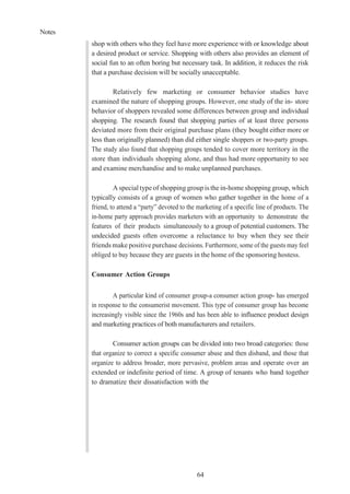 Notes
64
shop with others who they feel have more experience with or knowledge about
a desired product or service. Shopping with others also provides an element of
social fun to an often boring but necessary task. In addition, it reduces the risk
that a purchase decision will be socially unacceptable.
Relatively few marketing or consumer behavior studies have
examined the nature of shopping groups. However, one study of the in- store
behavior of shoppers revealed some differences between group and individual
shopping. The research found that shopping parties of at least three persons
deviated more from their original purchase plans (they bought either more or
less than originally planned) than did either single shoppers or two-party groups.
The study also found that shopping groups tended to cover more territory in the
store than individuals shopping alone, and thus had more opportunity to see
and examine merchandise and to make unplanned purchases.
A special type of shopping group is the in-home shopping group, which
typically consists of a group of women who gather together in the home of a
friend, to attend a “party” devoted to the marketing of a specific line of products. The
in-home party approach provides marketers with an opportunity to demonstrate the
features of their products simultaneously to a group of potential customers. The
undecided guests often overcome a reluctance to buy when they see their
friends make positive purchase decisions. Furthermore, some of the guests may feel
obliged to buy because they are guests in the home of the sponsoring hostess.
Consumer Action Groups
A particular kind of consumer group-a consumer action group- has emerged
in response to the consumerist movement. This type of consumer group has become
increasingly visible since the 1960s and has been able to influence product design
and marketing practices of both manufacturers and retailers.
Consumer action groups can be divided into two broad categories: those
that organize to correct a specific consumer abuse and then disband, and those that
organize to address broader, more pervasive, problem areas and operate over an
extended or indefinite period of time. A group of tenants who band together
to dramatize their dissatisfaction with the
 