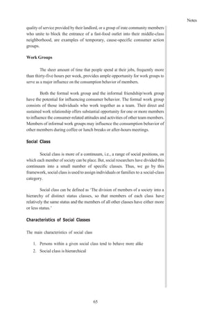 Notes
65
quality of service provided by their landlord, or a group of irate community members
who unite to block the entrance of a fast-food outlet into their middle-class
neighborhood, are examples of temporary, cause-specific consumer action
groups.
Work Groups
The sheer amount of time that people spend at their jobs, frequently more
than thirty-five hours per week, provides ample opportunity for work groups to
serve as a major influence on the consumption behavior of members.
Both the formal work group and the informal friendship/work group
have the potential for influencing consumer behavior. The formal work group
consists of those individuals who work together as a team. Their direct and
sustained work relationship offers substantial opportunity for one or more members
to influence the consumer-related attitudes and activities of other team members.
Members of informal work groups may influence the consumption behavior of
other members during coffee or lunch breaks or after-hours meetings.
Social Class
Social class is more of a continuum, i.e., a range of social positions, on
which each member of society can be place. But, social researchers have divided this
continuum into a small number of specific classes. Thus, we go by this
framework, social class is used to assign individuals or families to a social-class
category.
Social class can be defined as ‘The division of members of a society into a
hierarchy of distinct status classes, so that members of each class have
relatively the same status and the members of all other classes have either more
or less status.’
Characteristics of Social Classes
The main characteristics of social class
1. Persons within a given social class tend to behave more alike
2. Social class is hierarchical
 